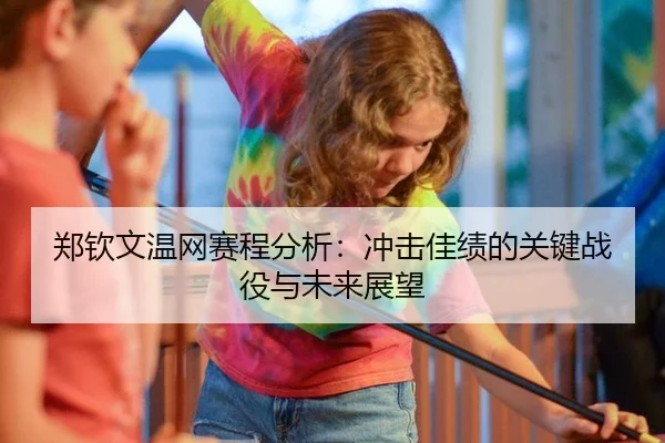 郑钦文温网赛程分析：冲击佳绩的关键战役与未来展望